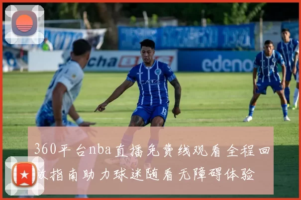 360平台nba直播免费线观看全程回放指南助力球迷随看无障碍体验