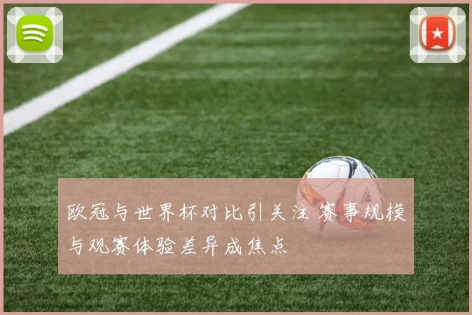 欧冠与世界杯对比引关注 赛事规模与观赛体验差异成焦点