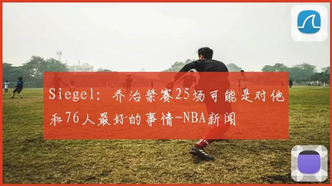 Siegel：乔治禁赛25场可能是对他和76人最好的事情-NBA新闻