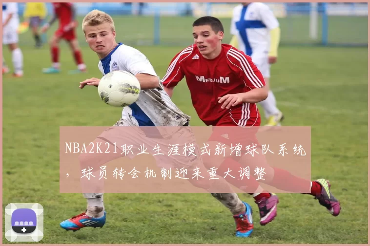 NBA2K21职业生涯模式新增球队系统，球员转会机制迎来重大调整