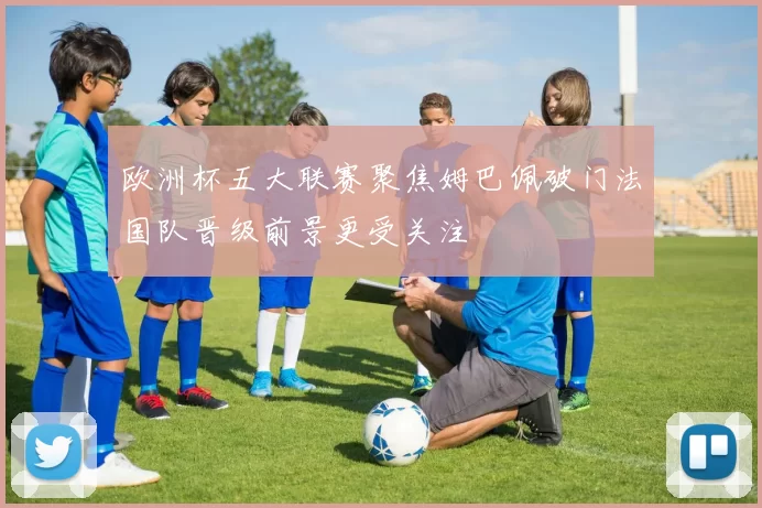 欧洲杯五大联赛聚焦姆巴佩破门法国队晋级前景更受关注