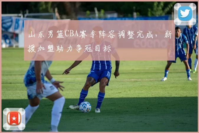 山东男篮CBA赛季阵容调整完成，新援加盟助力争冠目标