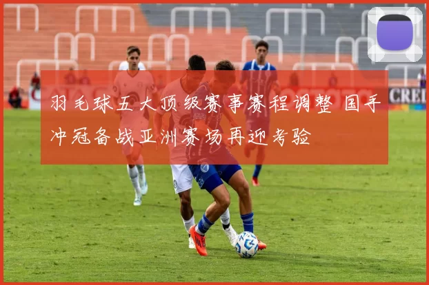 羽毛球五大顶级赛事赛程调整 国手冲冠备战亚洲赛场再迎考验