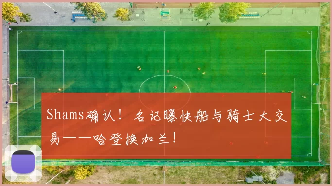Shams确认！名记曝快船与骑士大交易——哈登换加兰！