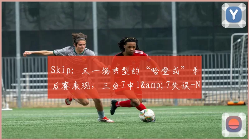 Skip：又一场典型的“哈登式”季后赛表现，三分7中1&7失误-NBA新闻