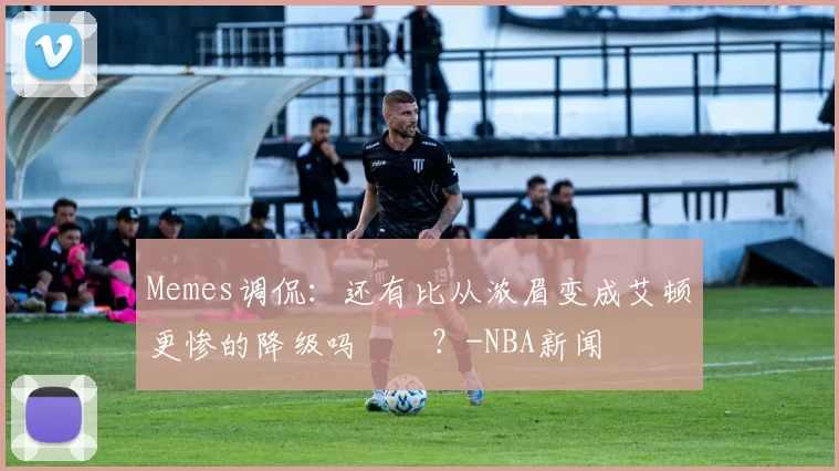 Memes调侃：还有比从浓眉变成艾顿更惨的降级吗‍️？-NBA新闻
