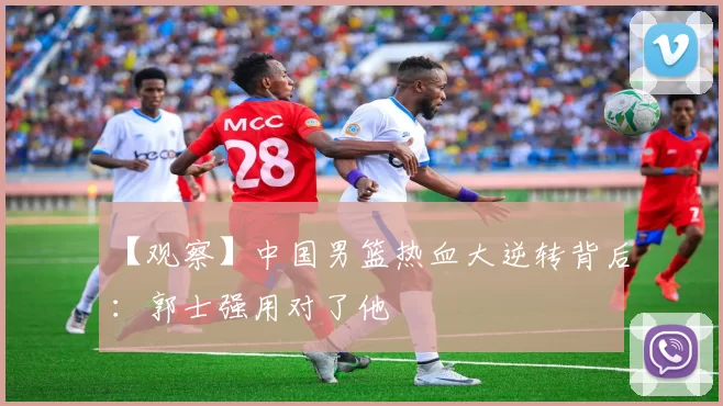 【观察】中国男篮热血大逆转背后：郭士强用对了他