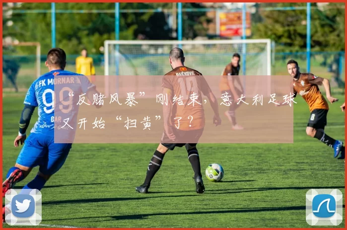 “反赌风暴”刚结束，意大利足球又开始“扫黄”了？