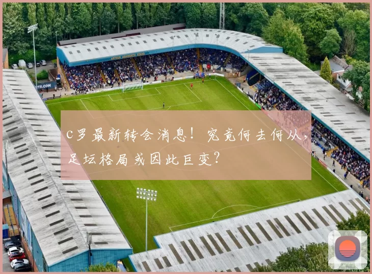 c罗最新转会消息！究竟何去何从，足坛格局或因此巨变？