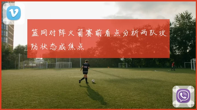 篮网对阵火箭赛前看点分析两队攻防状态成焦点