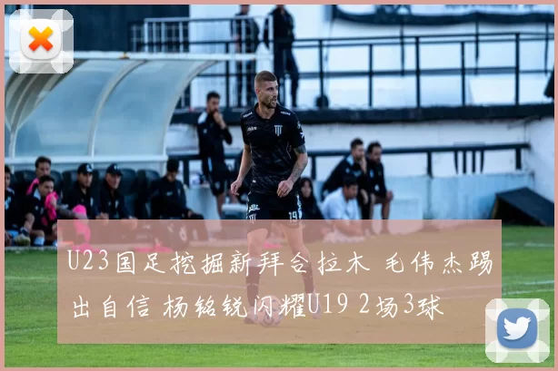 U23国足挖掘新拜合拉木 毛伟杰踢出自信 杨铭锐闪耀U19 2场3球