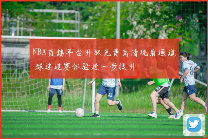 NBA直播平台升级免费高清观看通道 球迷追赛体验进一步提升