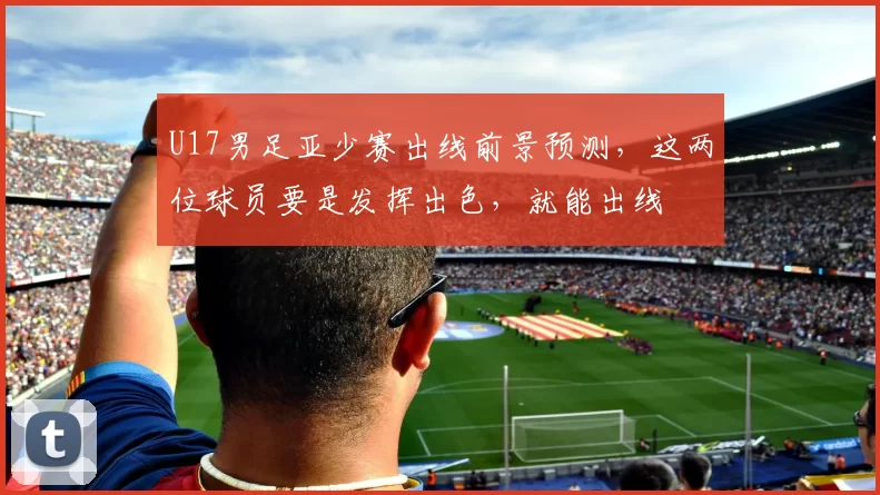 U17男足亚少赛出线前景预测，这两位球员要是发挥出色，就能出线