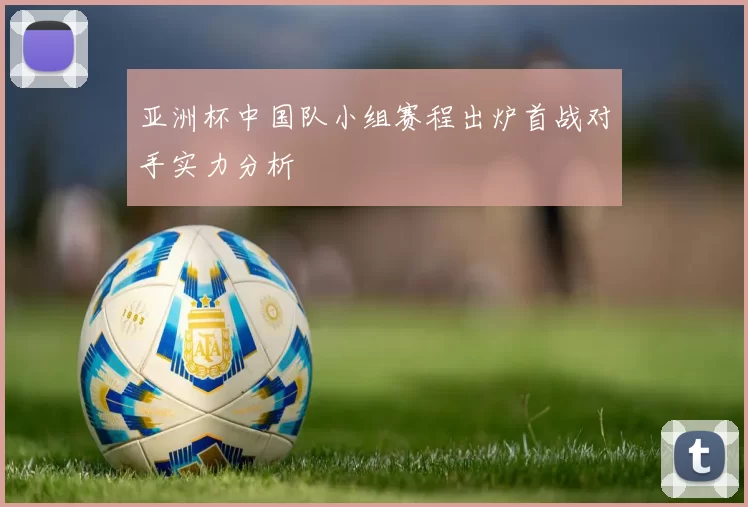 亚洲杯中国队小组赛程出炉首战对手实力分析