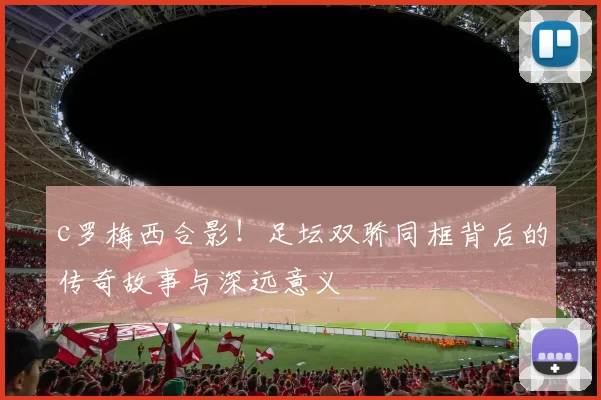 c罗梅西合影！足坛双骄同框背后的传奇故事与深远意义