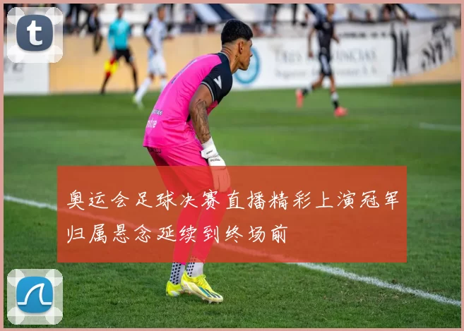 奥运会足球决赛直播精彩上演冠军归属悬念延续到终场前