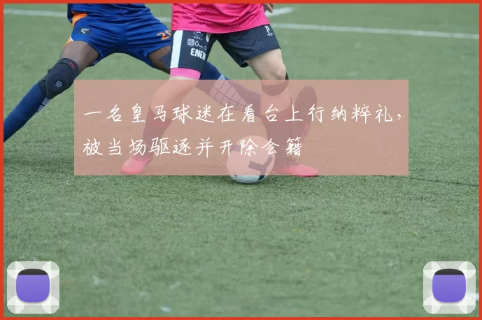 一名皇马球迷在看台上行纳粹礼，被当场驱逐并开除会籍