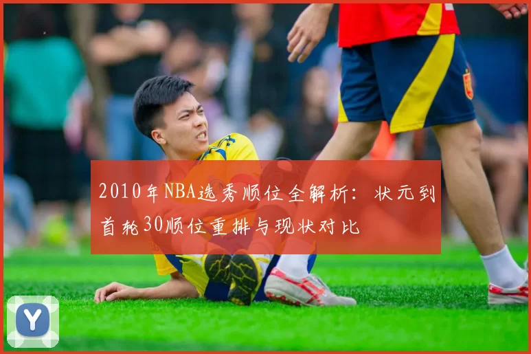 2010年NBA选秀顺位全解析：状元到首轮30顺位重排与现状对比