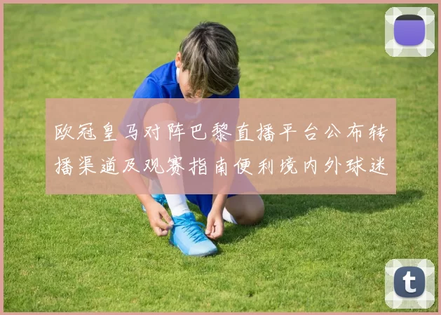 欧冠皇马对阵巴黎直播平台公布转播渠道及观赛指南便利境内外球迷收看