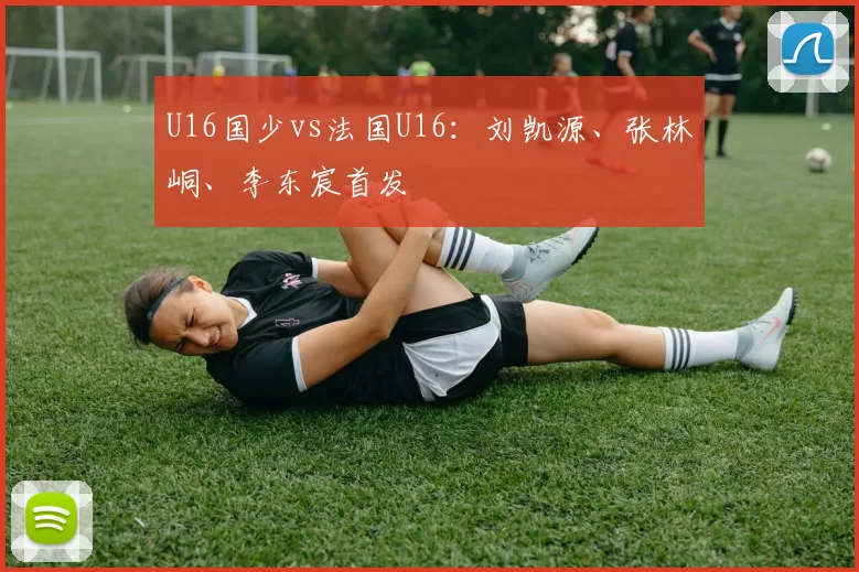 U16国少vs法国U16：刘凯源、张林峒、李东宸首发