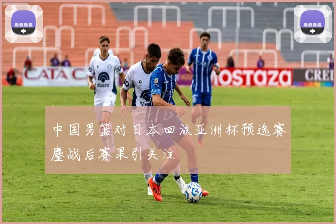 中国男篮对日本回放亚洲杯预选赛鏖战后赛果引关注