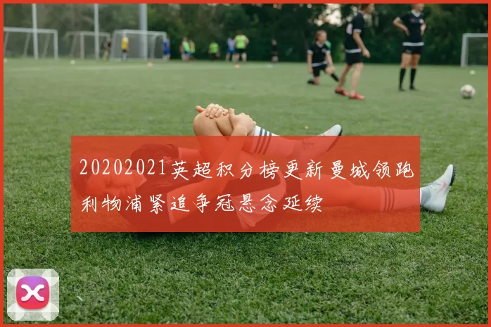 20202021英超积分榜更新曼城领跑利物浦紧追争冠悬念延续