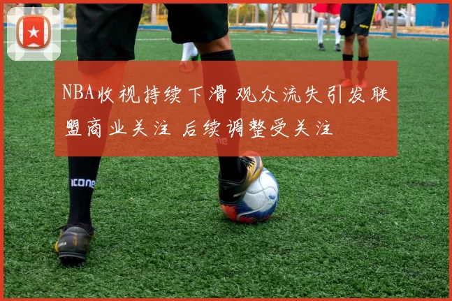 NBA收视持续下滑 观众流失引发联盟商业关注 后续调整受关注