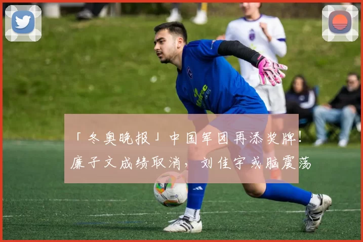「冬奥晚报」中国军团再添奖牌！廉子文成绩取消，刘佳宇或脑震荡