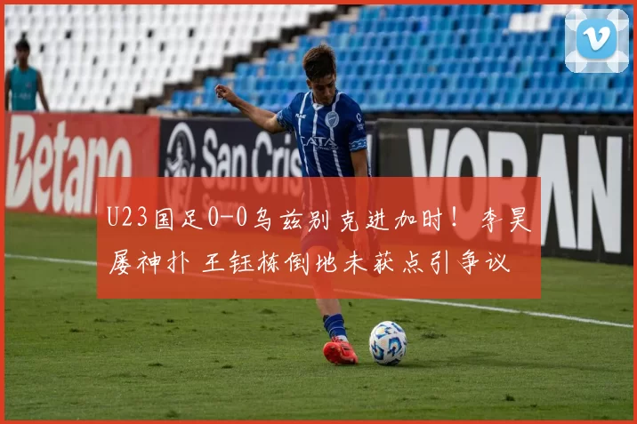 U23国足0-0乌兹别克进加时！李昊屡神扑 王钰栋倒地未获点引争议