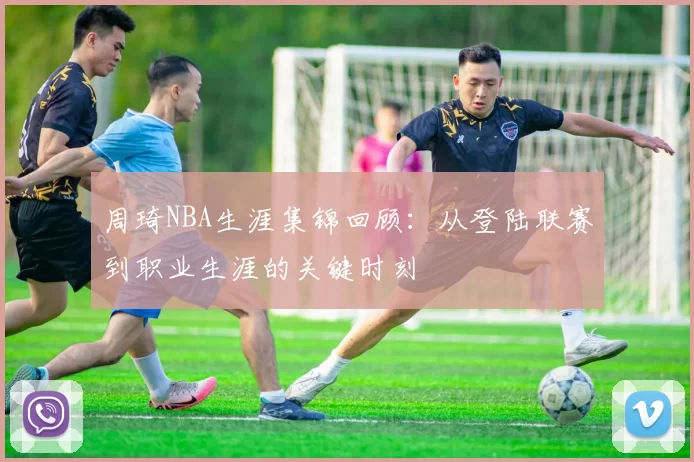 周琦NBA生涯集锦回顾：从登陆联赛到职业生涯的关键时刻