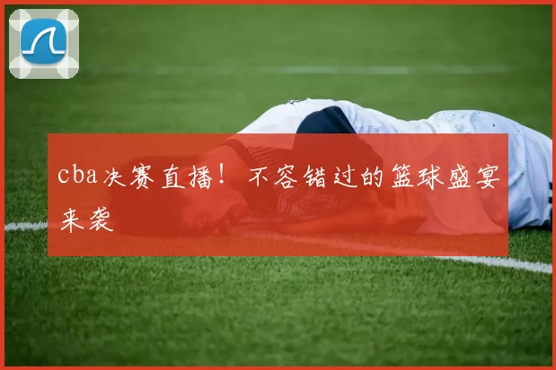 cba决赛直播！不容错过的篮球盛宴来袭